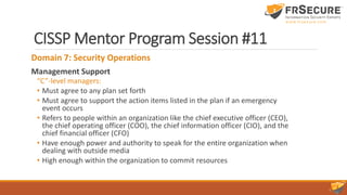 CISSP Mentor Program Session #11
Domain 7: Security Operations
Management Support
“C”-level managers:
• Must agree to any plan set forth
• Must agree to support the action items listed in the plan if an emergency
event occurs
• Refers to people within an organization like the chief executive officer (CEO),
the chief operating officer (COO), the chief information officer (CIO), and the
chief financial officer (CFO)
• Have enough power and authority to speak for the entire organization when
dealing with outside media
• High enough within the organization to commit resources
 