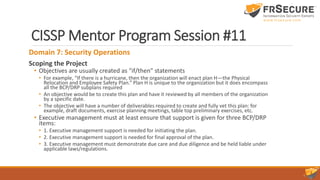 CISSP Mentor Program Session #11
Domain 7: Security Operations
Scoping the Project
• Objectives are usually created as “if/then” statements
• For example, “If there is a hurricane, then the organization will enact plan H—the Physical
Relocation and Employee Safety Plan.” Plan H is unique to the organization but it does encompass
all the BCP/DRP subplans required
• An objective would be to create this plan and have it reviewed by all members of the organization
by a specific date.
• The objective will have a number of deliverables required to create and fully vet this plan: for
example, draft documents, exercise planning meetings, table top preliminary exercises, etc.
• Executive management must at least ensure that support is given for three BCP/DRP
items:
• 1. Executive management support is needed for initiating the plan.
• 2. Executive management support is needed for final approval of the plan.
• 3. Executive management must demonstrate due care and due diligence and be held liable under
applicable laws/regulations.
 