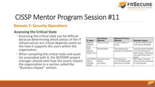 CISSP Mentor Program Session #11
Domain 7: Security Operations
Assessing the Critical State
• Assessing the critical state can be difficult
because determining which pieces of the IT
infrastructure are critical depends solely on
the how it supports the users within the
organization.
• When compiling the critical state and asset
list associated with it, the BCP/DRP project
manager should note how the assets impact
the organization in a section called the
“Business Impact” section.
 