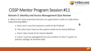 CISSP Mentor Program Session #11
Domain 5: Identity and Access Management Quiz Review
6. What is the most important decision an organization needs to make when
implementing RBAC?
a. Each user’s security clearance needs to be finalized
b. The roles users have on the system needs to be clearly defined
c. Users’ data needs to be clearly labeled
d. Users’ must be segregated from one another on the IT system to
prevent spillage of sensitive data
B
 