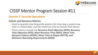 CISSP Mentor Program Session #11
Domain 7: Security Operations
Failure and Recovery Metrics
• Used to quantify how frequently systems fail, how long a system may
exist in a failed state, and the maximum time to recover from failure.
• These metrics include the Recovery Point Objective (RPO), Recovery
Time Objective (RTO), Work Recovery Time (WRT), Mean Time
Between Failures (MTBF), Mean Time to Repair (MTTR), and
Minimum Operating Requirements (MOR).
 