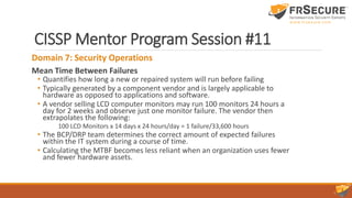 CISSP Mentor Program Session #11
Domain 7: Security Operations
Mean Time Between Failures
• Quantifies how long a new or repaired system will run before failing
• Typically generated by a component vendor and is largely applicable to
hardware as opposed to applications and software.
• A vendor selling LCD computer monitors may run 100 monitors 24 hours a
day for 2 weeks and observe just one monitor failure. The vendor then
extrapolates the following:
100 LCD Monitors x 14 days x 24 hours/day = 1 failure/33,600 hours
• The BCP/DRP team determines the correct amount of expected failures
within the IT system during a course of time.
• Calculating the MTBF becomes less reliant when an organization uses fewer
and fewer hardware assets.
 