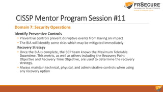 CISSP Mentor Program Session #11
Domain 7: Security Operations
Identify Preventive Controls
• Preventive controls prevent disruptive events from having an impact
• The BIA will identify some risks which may be mitigated immediately
Recovery Strategy
• Once the BIA is complete, the BCP team knows the Maximum Tolerable
Downtime. This metric, as well as others including the Recovery Point
Objective and Recovery Time Objective, are used to determine the recovery
strategy.
• Always maintain technical, physical, and administrative controls when using
any recovery option
 