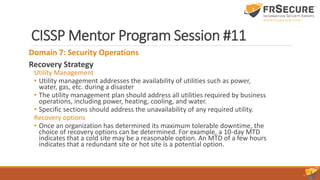 CISSP Mentor Program Session #11
Domain 7: Security Operations
Recovery Strategy
Utility Management
• Utility management addresses the availability of utilities such as power,
water, gas, etc. during a disaster
• The utility management plan should address all utilities required by business
operations, including power, heating, cooling, and water.
• Specific sections should address the unavailability of any required utility.
Recovery options
• Once an organization has determined its maximum tolerable downtime, the
choice of recovery options can be determined. For example, a 10-day MTD
indicates that a cold site may be a reasonable option. An MTD of a few hours
indicates that a redundant site or hot site is a potential option.
 