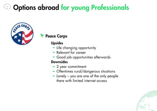 Options abroad for young Professionals
Peace Corps
Upsides
Life changing opportunity
Relevant for career
Good job opportun...