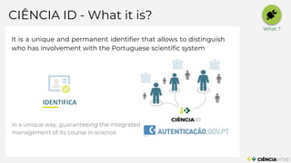 CIÊNCIA ID - What it is?
INFRAESTRUTURAS
SERVIÇOS
It is a unique and permanent identifier that allows to distinguish
who has involvement with the Portuguese scientific system
in a unique way, guaranteeing the integrated
management of its course in science
IDENTIFICA
What ?
 