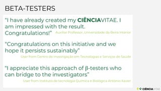 BETA-TESTERS
“I have already created my CIÊNCIAVITAE. I
am impressed with the result.
Congratulations!” Auxiliar Professor, Universidade da Beira Interior
“Congratulations on this initiative and we
hope it persists sustainably”
User from Centro de Investigação em Tecnologias e Serviços de Saúde
“I appreciate this approach of β-testers who
can bridge to the investigators”
User from Instituto de tecnologia Química e Biológica António Xavier
 
