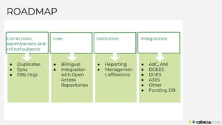 ROADMAP
User
● Bilingual
● Integration
with Open
Access
Repositories
● Reporting
● Managemen
t affiliations
● AdC, ANI
● DGEEC
● DGES
● A3ES
● Other
● Funding DB
Institution Integrations
● Duplicates
● Sync
● DBs Orgs
Corrections,
optimizations and
critical subjects
 