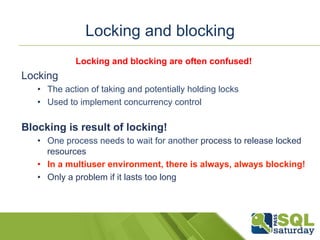 Locking and blocking 
Locking and blocking are often confused! 
Locking 
• The action of taking and potentially holding locks 
• Used to implement concurrency control 
Blocking is result of locking! 
• One process needs to wait for another process to release locked 
resources 
• In a multiuser environment, there is always, always blocking! 
• Only a problem if it lasts too long 
 
