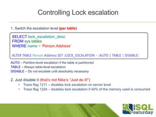 Controlling Lock escalation 
1. Switch the escalation level (per table) 
SELECT lock_escalation_desc 
FROM sys.tables 
WHERE name = 'Person.Address' 
ALTER TABLE Person.Address SET (LOCK_ESCALATION = {AUTO | TABLE | DISABLE} 
AUTO – Partition-level escalation if the table is partitioned 
TABLE – Always table-level escalation 
DISABLE – Do not escalate until absolutely necessary 
2. Just disable it (that’s not Nike’s “Just do it!”) 
• Trace flag 1211 – disables lock escalation on server level 
• Trace flag 1224 – disables lock escalation if 40% of the memory used is consumed 
 