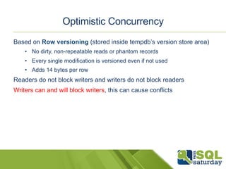 Optimistic Concurrency 
Based on Row versioning (stored inside tempdb’s version store area) 
• No dirty, non-repeatable reads or phantom records 
• Every single modification is versioned even if not used 
• Adds 14 bytes per row 
Readers do not block writers and writers do not block readers 
Writers can and will block writers, this can cause conflicts 
 