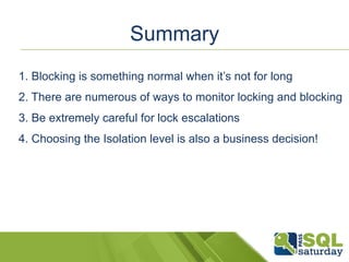 Summary 
1. Blocking is something normal when it’s not for long 
2. There are numerous of ways to monitor locking and blocking 
3. Be extremely careful for lock escalations 
4. Choosing the Isolation level is also a business decision! 
 