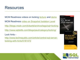 Resources 
MCM Readiness videos on locking lecture and demo 
MCM Readiness video on Snapshot Isolation Level 
http://blogs.msdn.com/b/bartd/archive/tags/sql+locking 
http://www.sqlskills.com/blogs/paul/category/locking/ 
Lock hints - 
http://www.techrepublic.com/article/control-sql-server-locking- 
with-hints/5181472 
 