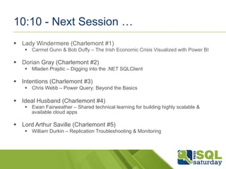 10:10 - Next Session … 
§ Lady Windermere (Charlemont #1) 
§ Carmel Gunn & Bob Duffy – The Irish Economic Crisis Visualized with Power BI 
§ Dorian Gray (Charlemont #2) 
§ Mladen Prajdic – Digging into the .NET SQLClient 
§ Intentions (Charlemont #3) 
§ Chris Webb – Power Query: Beyond the Basics 
§ Ideal Husband (Charlemont #4) 
§ Ewan Fairweather – Shared technical learning for building highly scalable & 
available cloud apps 
§ Lord Arthur Saville (Charlemont #5) 
§ William Durkin – Replication Troubleshooting & Monitoring 
 