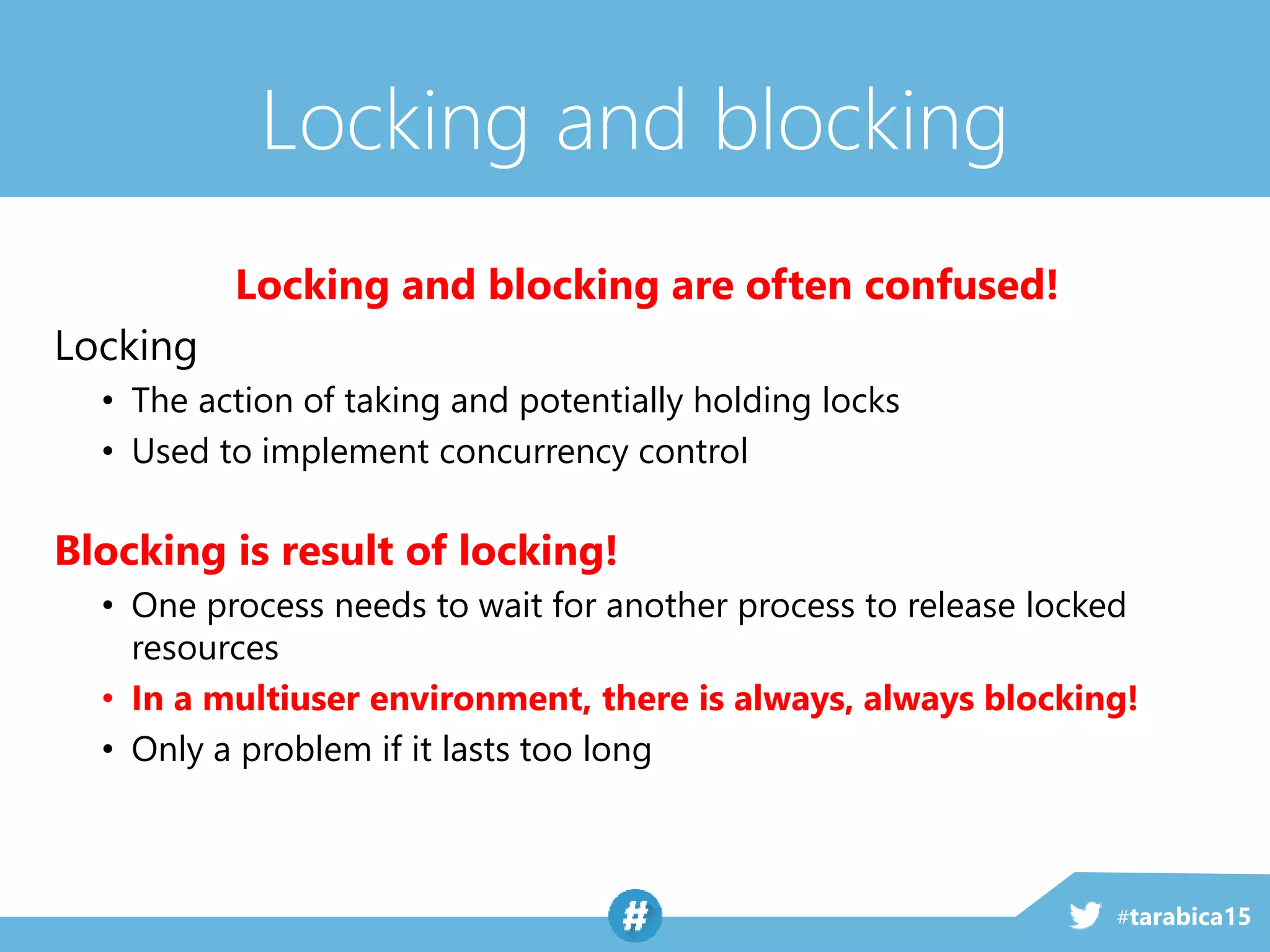 #tarabica15
Locking and blocking
Locking and blocking are often confused!
Locking
• The action of taking and potentially holding locks
• Used to implement concurrency control
Blocking is result of locking!
• One process needs to wait for another process to release locked
resources
• In a multiuser environment, there is always, always blocking!
• Only a problem if it lasts too long
 