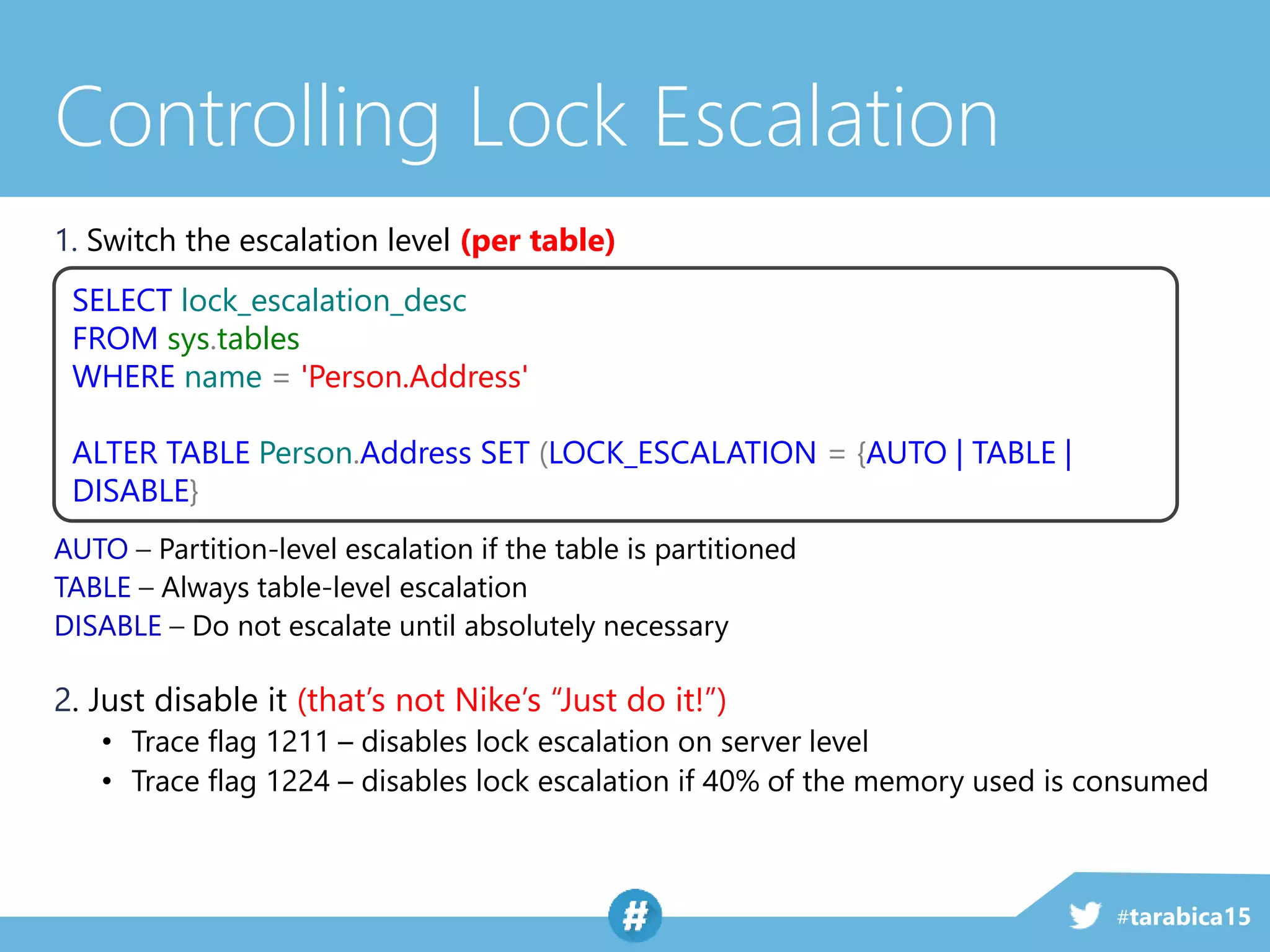 #tarabica15
Controlling Lock Escalation
1. Switch the escalation level (per table)
AUTO – Partition-level escalation if the table is partitioned
TABLE – Always table-level escalation
DISABLE – Do not escalate until absolutely necessary
2. Just disable it (that’s not Nike’s “Just do it!”)
• Trace flag 1211 – disables lock escalation on server level
• Trace flag 1224 – disables lock escalation if 40% of the memory used is consumed
SELECT lock_escalation_desc
FROM sys.tables
WHERE name = 'Person.Address'
ALTER TABLE Person.Address SET (LOCK_ESCALATION = {AUTO | TABLE |
DISABLE}
 