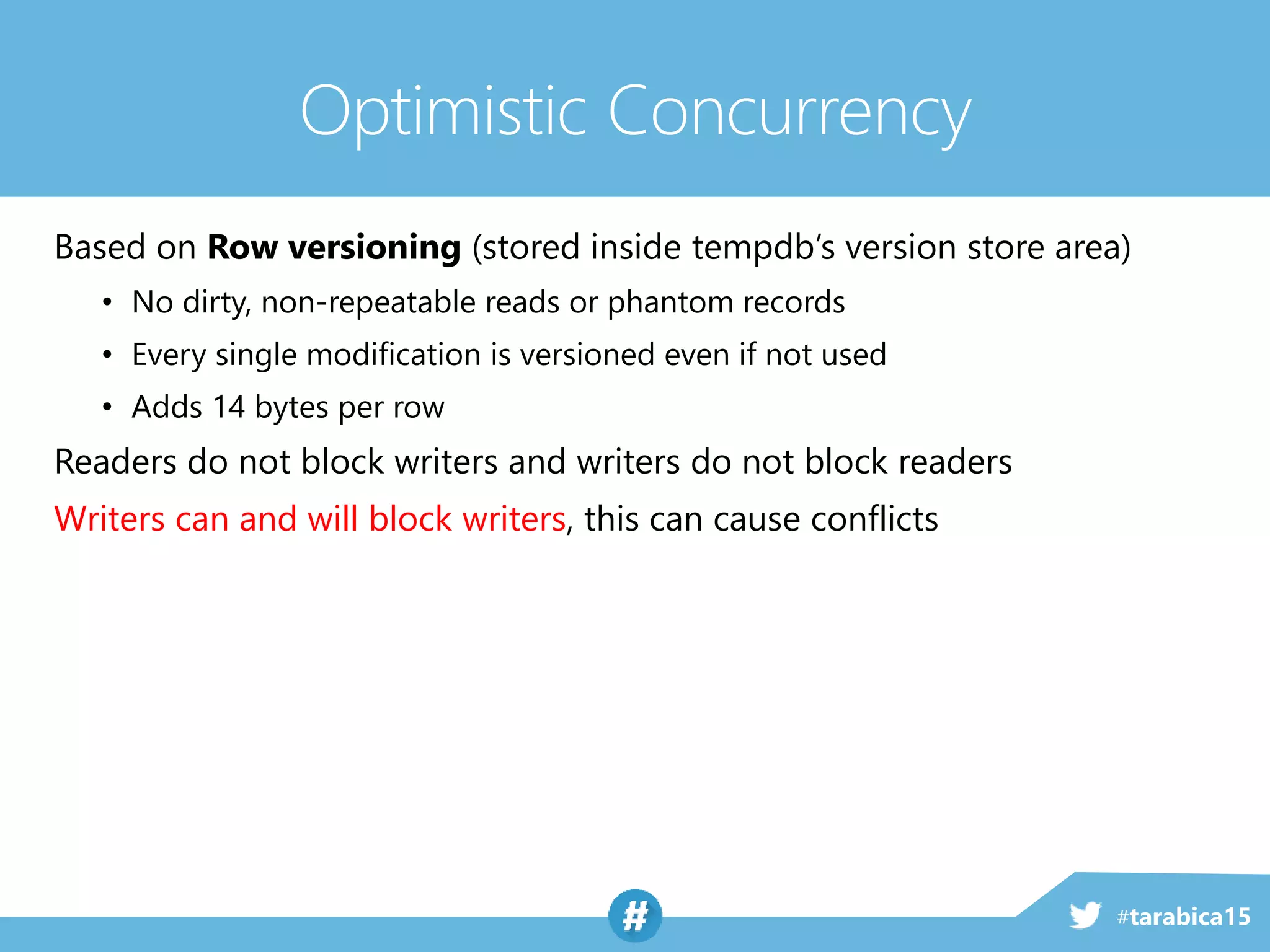 #tarabica15
Based on Row versioning (stored inside tempdb’s version store area)
• No dirty, non-repeatable reads or phantom records
• Every single modification is versioned even if not used
• Adds 14 bytes per row
Readers do not block writers and writers do not block readers
Writers can and will block writers, this can cause conflicts
Optimistic Concurrency
 