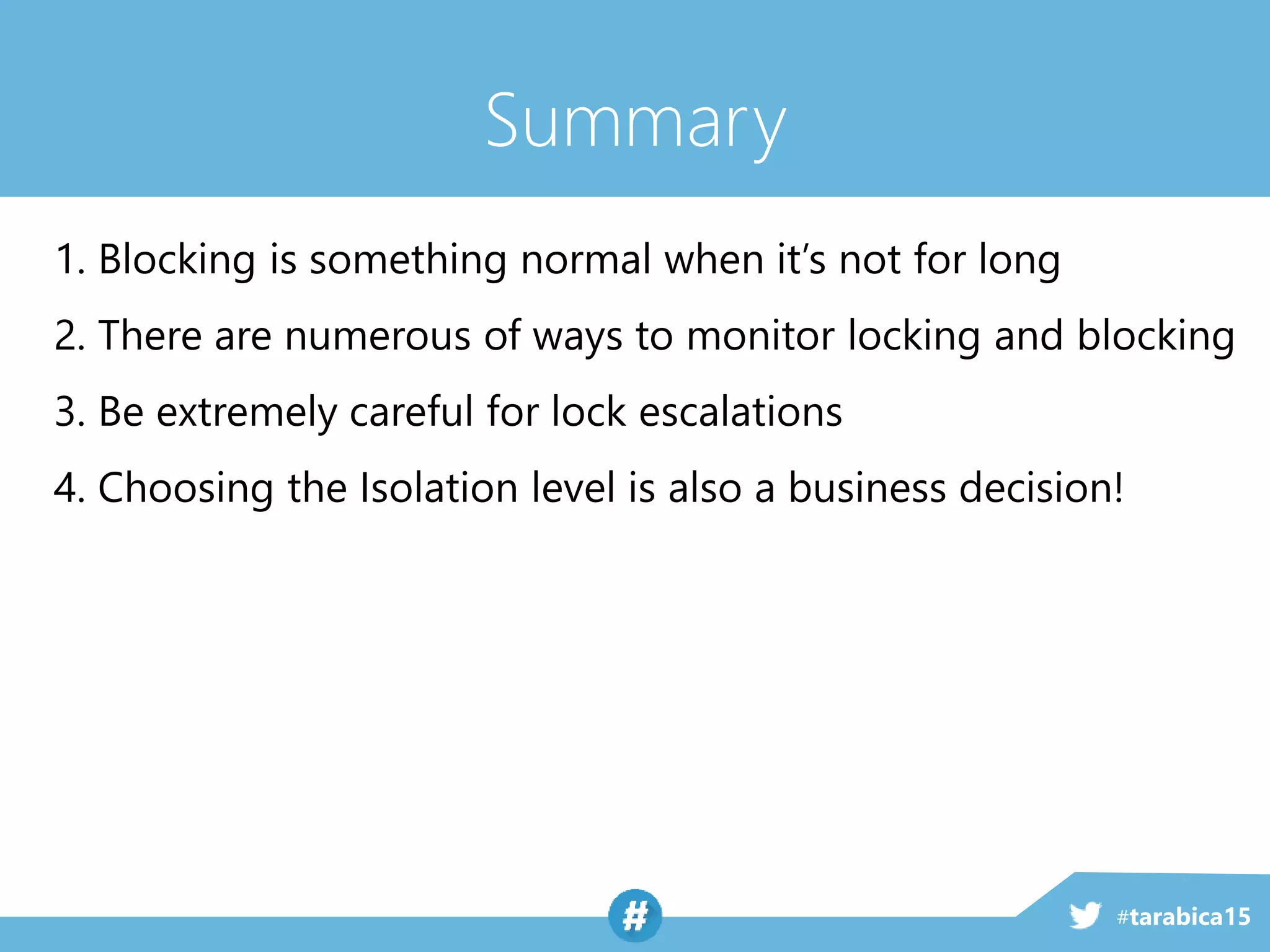 #tarabica15
Summary
1. Blocking is something normal when it’s not for long
2. There are numerous of ways to monitor locking and blocking
3. Be extremely careful for lock escalations
4. Choosing the Isolation level is also a business decision!
 