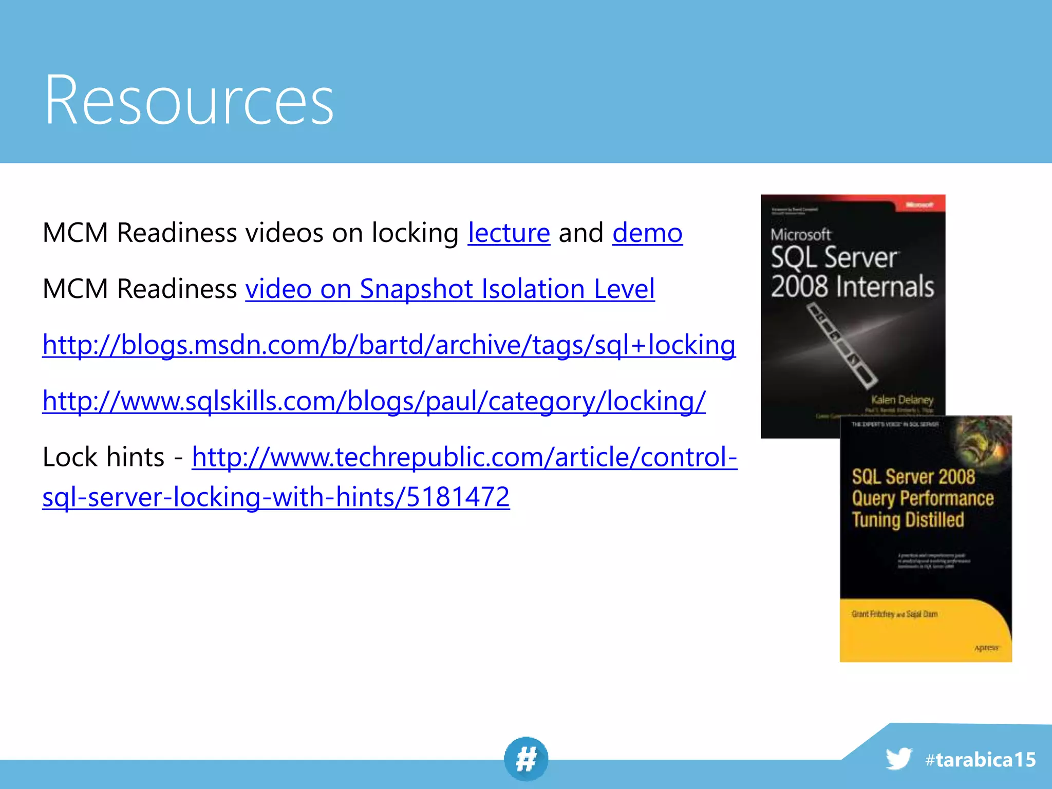 #tarabica15
Resources
MCM Readiness videos on locking lecture and demo
MCM Readiness video on Snapshot Isolation Level
http://blogs.msdn.com/b/bartd/archive/tags/sql+locking
http://www.sqlskills.com/blogs/paul/category/locking/
Lock hints - http://www.techrepublic.com/article/control-
sql-server-locking-with-hints/5181472
 