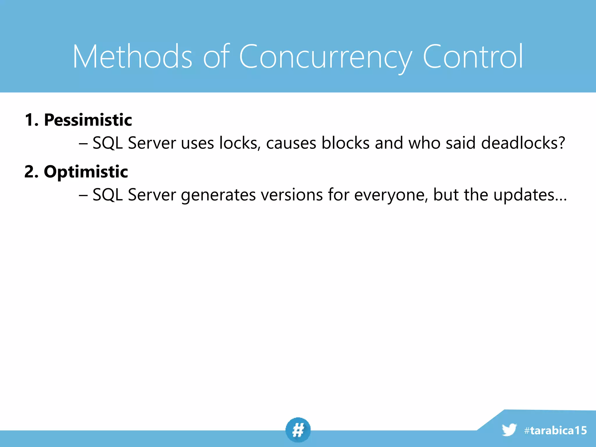 #tarabica15
Methods of Concurrency Control
1. Pessimistic
– SQL Server uses locks, causes blocks and who said deadlocks?
2. Optimistic
– SQL Server generates versions for everyone, but the updates…
 