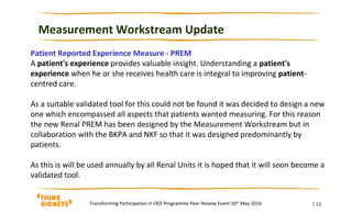 Measurement Workstream Update
| 11Transforming Participation in CKD Programme Peer Review Event 10th
May 2016
Patient Reported Experience Measure - PREM
A patient's experience provides valuable insight. Understanding a patient's
experience when he or she receives health care is integral to improving patient-
centred care.
As a suitable validated tool for this could not be found it was decided to design a new
one which encompassed all aspects that patients wanted measuring. For this reason
the new Renal PREM has been designed by the Measurement Workstream but in
collaboration with the BKPA and NKF so that it was designed predominantly by
patients.
As this is will be used annually by all Renal Units it is hoped that it will soon become a
validated tool.
 