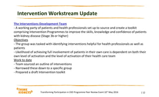 Intervention Workstream Update
| 12Transforming Participation in CKD Programme Peer Review Event 10th
May 2016
The Interventions Development Team
- A working party of patients and health professionals set up to source and create a toolkit
comprising Intervention Programmes to improve the skills, knowledge and confidence of patients
with kidney disease (Stage 3b or higher)
Objectives
- The group was tasked with identifying interventions helpful for health professionals as well as
patients
- Likelihood of achieving full involvement of patients in their own care is dependent on both their
own level of activation and the level of activation of their health care team
Work to date
- Team sourced an outline of interventions
- Narrowed these down to a specific group
- Prepared a draft Intervention toolkit
 