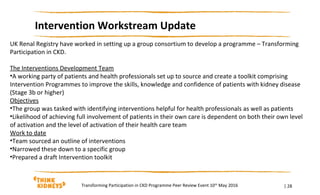 | 28
Intervention Workstream Update
Transforming Participation in CKD Programme Peer Review Event 10th
May 2016
UK Renal Registry have worked in setting up a group consortium to develop a programme – Transforming
Participation in CKD.
The Interventions Development Team
•A working party of patients and health professionals set up to source and create a toolkit comprising
Intervention Programmes to improve the skills, knowledge and confidence of patients with kidney disease
(Stage 3b or higher)
Objectives
•The group was tasked with identifying interventions helpful for health professionals as well as patients
•Likelihood of achieving full involvement of patients in their own care is dependent on both their own level
of activation and the level of activation of their health care team
Work to date
•Team sourced an outline of interventions
•Narrowed these down to a specific group
•Prepared a draft Intervention toolkit
 