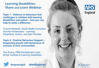 www.england.nhs.uk
Topic 1 : Violence or behaviour that
challenges in children with learning
disabilities and autism – how you can
help to make a difference
Yvonne Newbold, World Health Innovation
Summit Ambassador - Learning
Disabilities, Autism, and their Families
Topic 2 : Positive Behaviour Support –
Supporting people with behaviours of
concern in their communities
Tom Evans, PBS Development Lead,
British Institute of Learning Disabilities
29 June 2017
Learning Disabilities:
Share and Learn Webinar
#improvingLD @NHSEnglandSI
 