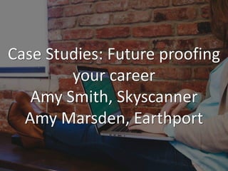 Case Studies: Future proofing
your career
Amy Smith, Skyscanner
Amy Marsden, Earthport
 