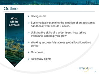 42
Outline
 Background
 Systematically planning the creation of an assistants
handbook; what should it cover?
 Utilising the skills of a wider team; how taking
ownership can help you grow
 Working successfully across global locations/time
zones
 Outcomes
 Takeaway points
What
will be
covered
 