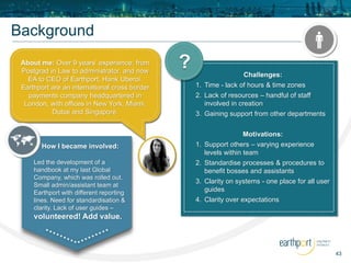 43
Background
About me: Over 9 years’ experience; from
Postgrad in Law to administrator, and now
EA to CEO of Earthport, Hank Uberoi.
Earthport are an international cross border
payments company headquartered in
London, with offices in New York, Miami,
Dubai and Singapore.
How I became involved:
Led the development of a
handbook at my last Global
Company, which was rolled out.
Small admin/assistant team at
Earthport with different reporting
lines. Need for standardisation &
clarity. Lack of user guides –
volunteered! Add value.
Challenges:
1. Time - lack of hours & time zones
2. Lack of resources – handful of staff
involved in creation
3. Gaining support from other departments
Motivations:
1. Support others – varying experience
levels within team
2. Standardise processes & procedures to
benefit bosses and assistants
3. Clarity on systems - one place for all user
guides
4. Clarity over expectations
?
 
