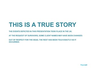 THIS IS A TRUE STORY
THE EVENTS DEPICTED IN THIS PRESENTATION TOOK PLACE IN THE UK.
AT THE REQUEST OF SURVIVORS, SOME CLIENT NAMES MAY HAVE BEEN CHANGED.
OUT OF RESPECT FOR THE DEAD, THE REST HAS BEEN TOLD EXACTLY AS IT
OCCURRED.
 