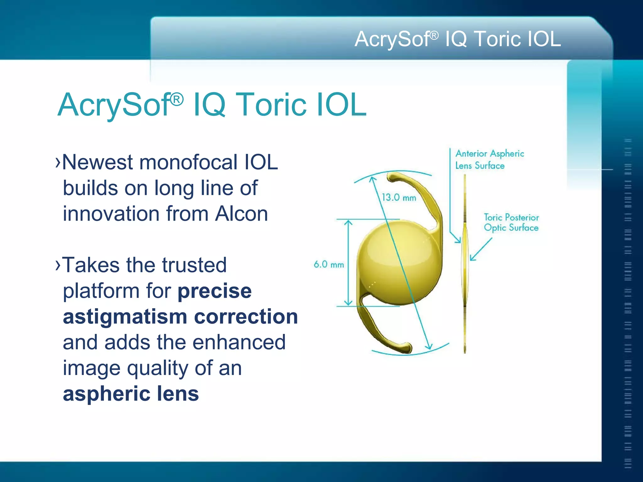 AcrySof ®  IQ Toric IOL Newest monofocal IOL  builds on long line of  innovation from Alcon Takes the trusted  platform for  precise  astigmatism correction   and adds the enhanced  image quality of an  aspheric lens 