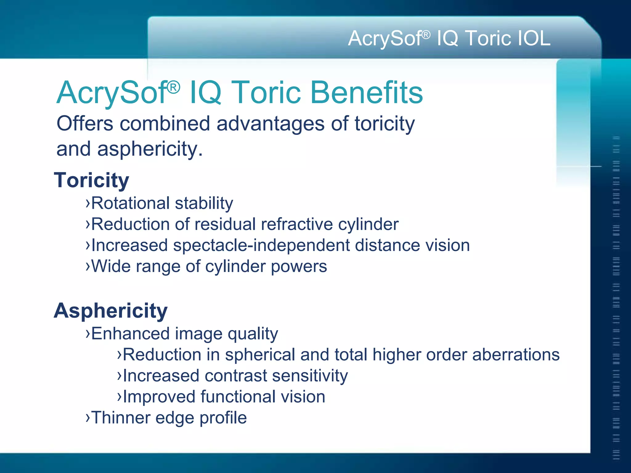 AcrySof ®  IQ Toric Benefits Offers combined advantages of toricity  and asphericity. Toricity Rotational stability Reduction of residual refractive cylinder Increased spectacle-independent distance vision  Wide range of cylinder powers Asphericity Enhanced image quality Reduction in spherical and total higher order aberrations Increased contrast sensitivity Improved functional vision Thinner edge profile 