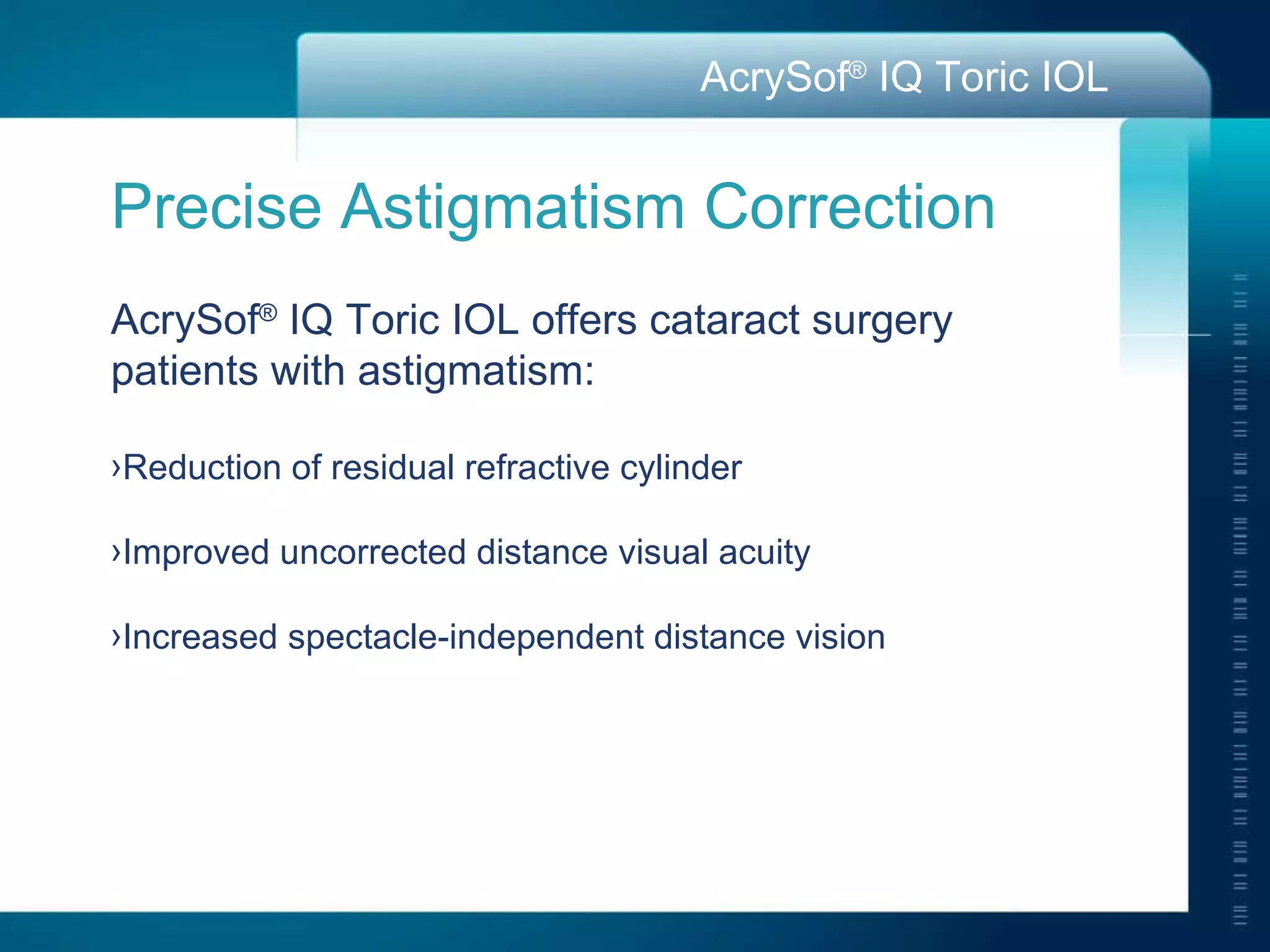 Precise Astigmatism Correction AcrySof ®  IQ Toric IOL offers cataract surgery  patients with astigmatism: Reduction of residual refractive cylinder Improved uncorrected distance visual acuity Increased spectacle-independent distance vision 