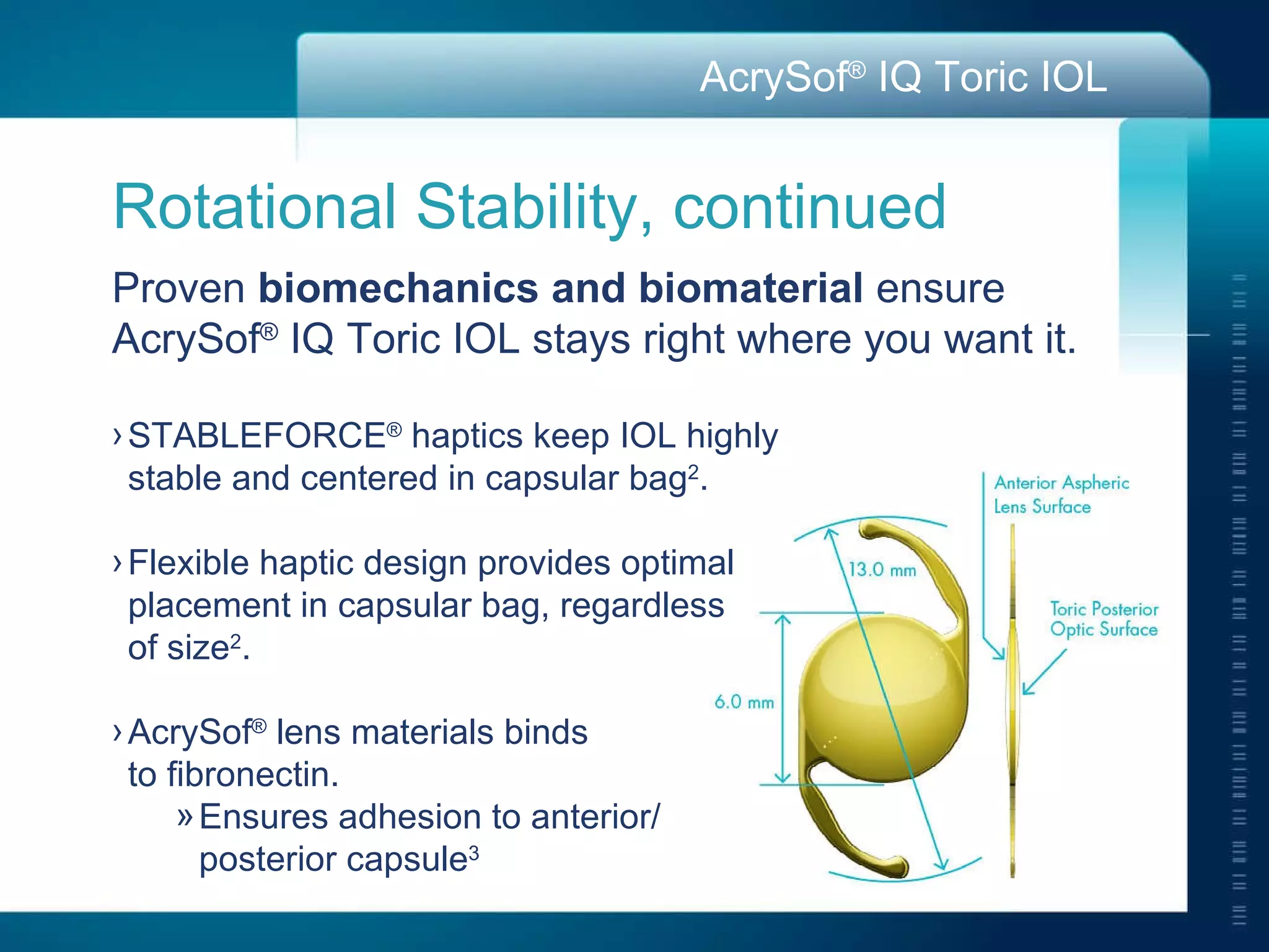 Rotational Stability, continued Proven  biomechanics and biomaterial  ensure AcrySof ®  IQ Toric IOL stays right where you want it. STABLEFORCE ®  haptics keep IOL highly  stable and centered in capsular bag 2 . Flexible haptic design provides optimal  placement in capsular bag, regardless  of size 2 . AcrySof ®  lens materials binds  to fibronectin. Ensures adhesion to anterior/ posterior capsule 3 