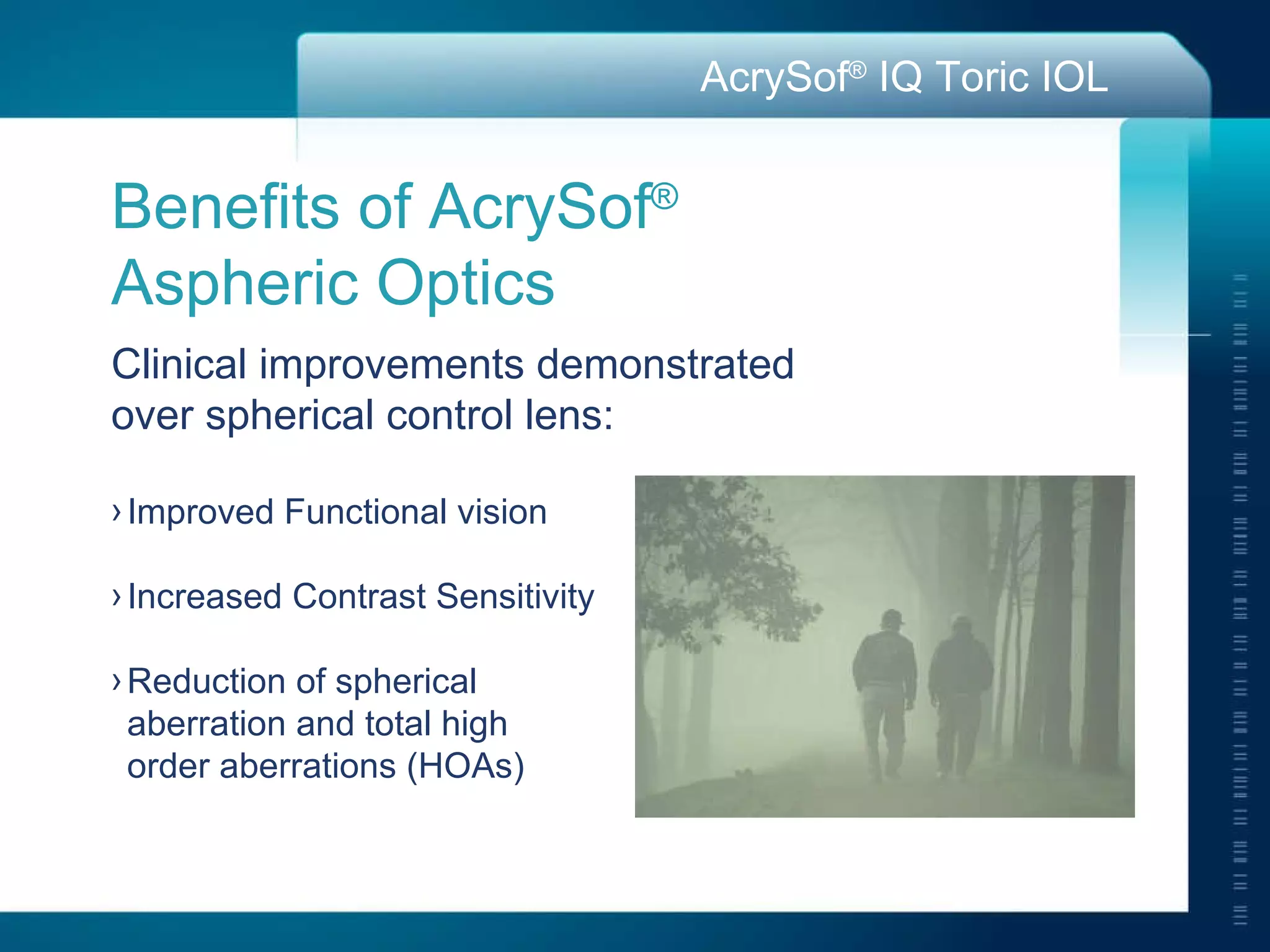 Benefits of AcrySof ®   Aspheric Optics Clinical improvements demonstrated  over spherical control lens: Improved Functional vision Increased Contrast Sensitivity Reduction of spherical  aberration and total high  order aberrations (HOAs) 