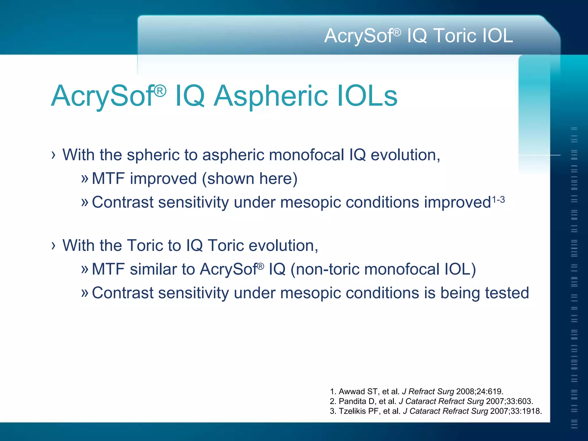1. Awwad ST, et al.  J Refract Surg  2008;24:619. 2. Pandita D, et al .  J Cataract Refract Surg  2007;33:603. 3. Tzelikis PF, et al.  J Cataract Refract Surg  2007;33:1918. AcrySof ®  IQ Aspheric IOLs With the spheric to aspheric monofocal IQ evolution, MTF improved (shown here) Contrast sensitivity under mesopic conditions improved 1-3 With the Toric to IQ Toric evolution, MTF similar to AcrySof ®  IQ (non-toric monofocal IOL) Contrast sensitivity under mesopic conditions is being tested 