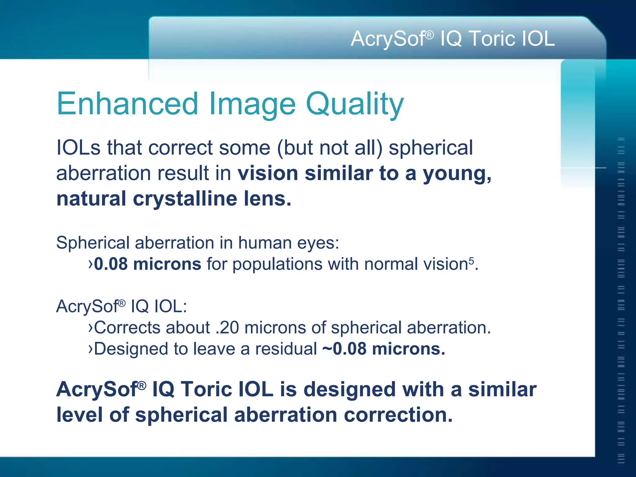 Enhanced Image Quality IOLs that correct some (but not all) spherical aberration result in  vision similar to a young,  natural crystalline lens. Spherical aberration in human eyes: 0.08 microns  for populations with normal vision 5 . AcrySof ®  IQ IOL: Corrects about .20 microns of spherical aberration. Designed to leave a residual  ~0.08 microns. AcrySof ®  IQ Toric IOL is designed with a similar  level of spherical aberration correction. 