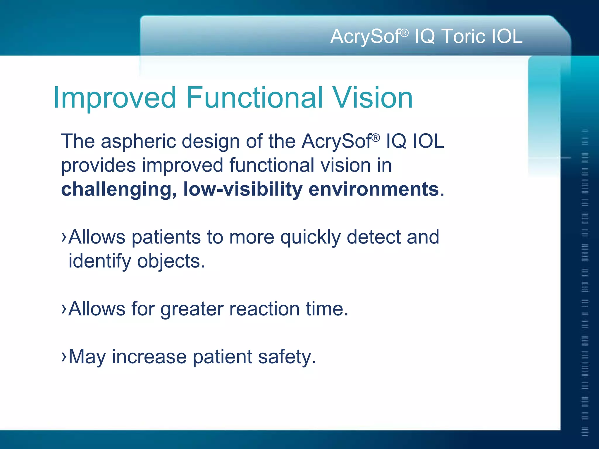 Improved Functional Vision The aspheric design of the AcrySof ®  IQ IOL provides improved functional vision in  challenging, low-visibility environments . Allows patients to more quickly detect and  identify objects. Allows for greater reaction time. May increase patient safety.  