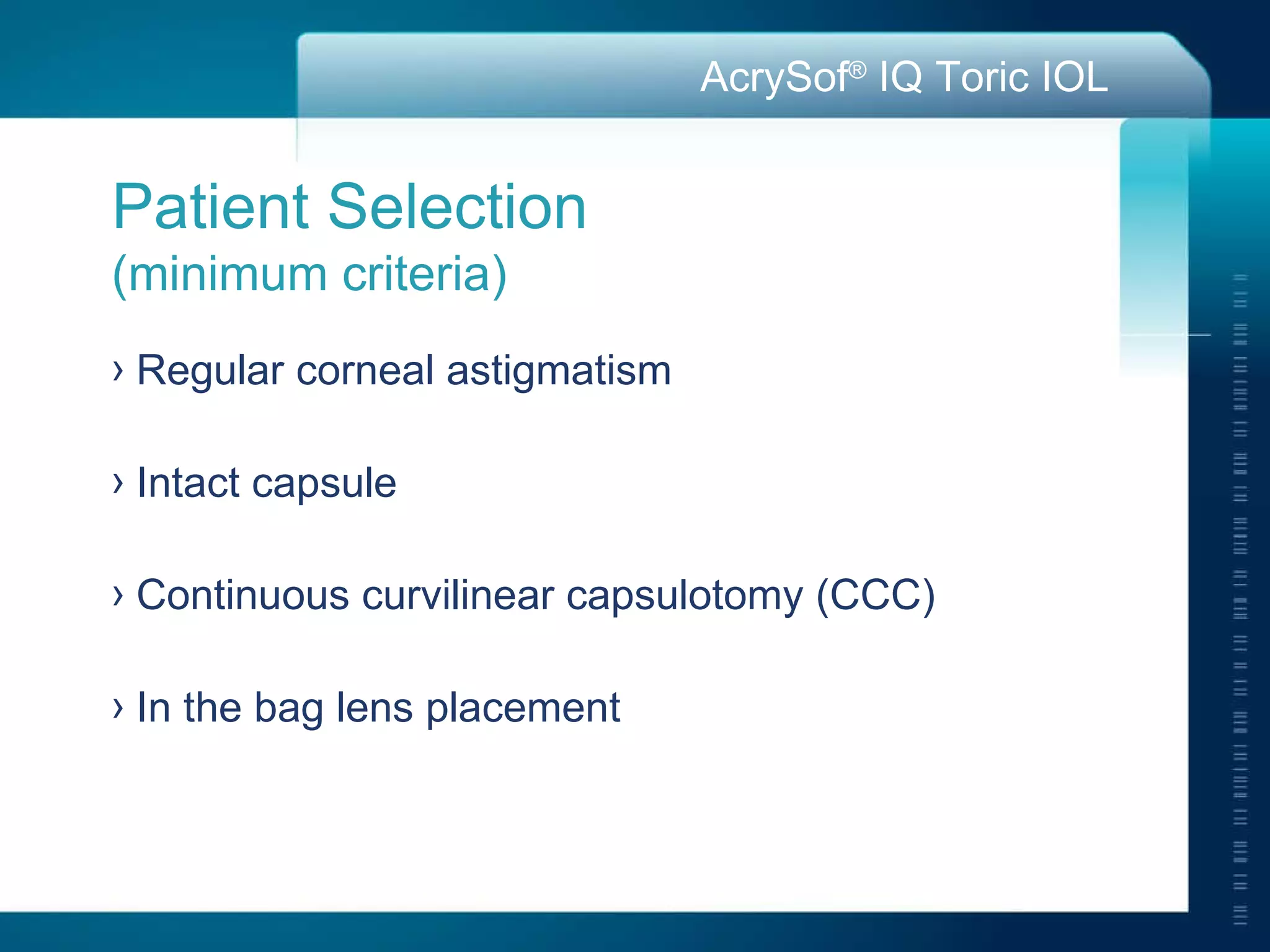 Patient Selection  (minimum criteria) Regular corneal astigmatism Intact capsule Continuous curvilinear capsulotomy (CCC) In the bag lens placement 