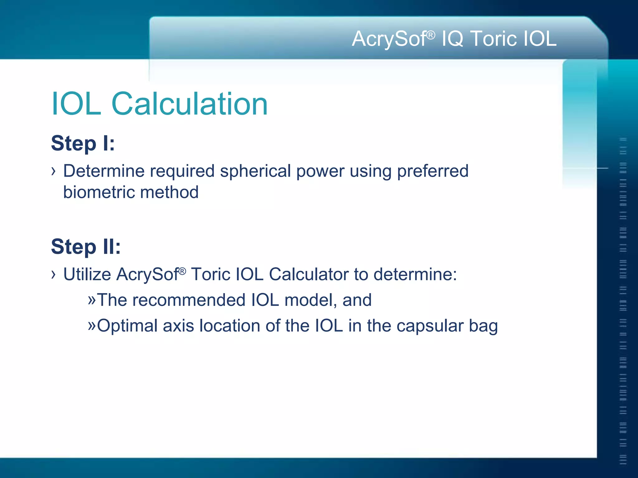 IOL Calculation  Step I:   Determine required spherical power using preferred  biometric method Step II: Utilize AcrySof ®  Toric IOL Calculator to determine:  The recommended IOL model, and Optimal axis location of the IOL in the capsular bag 