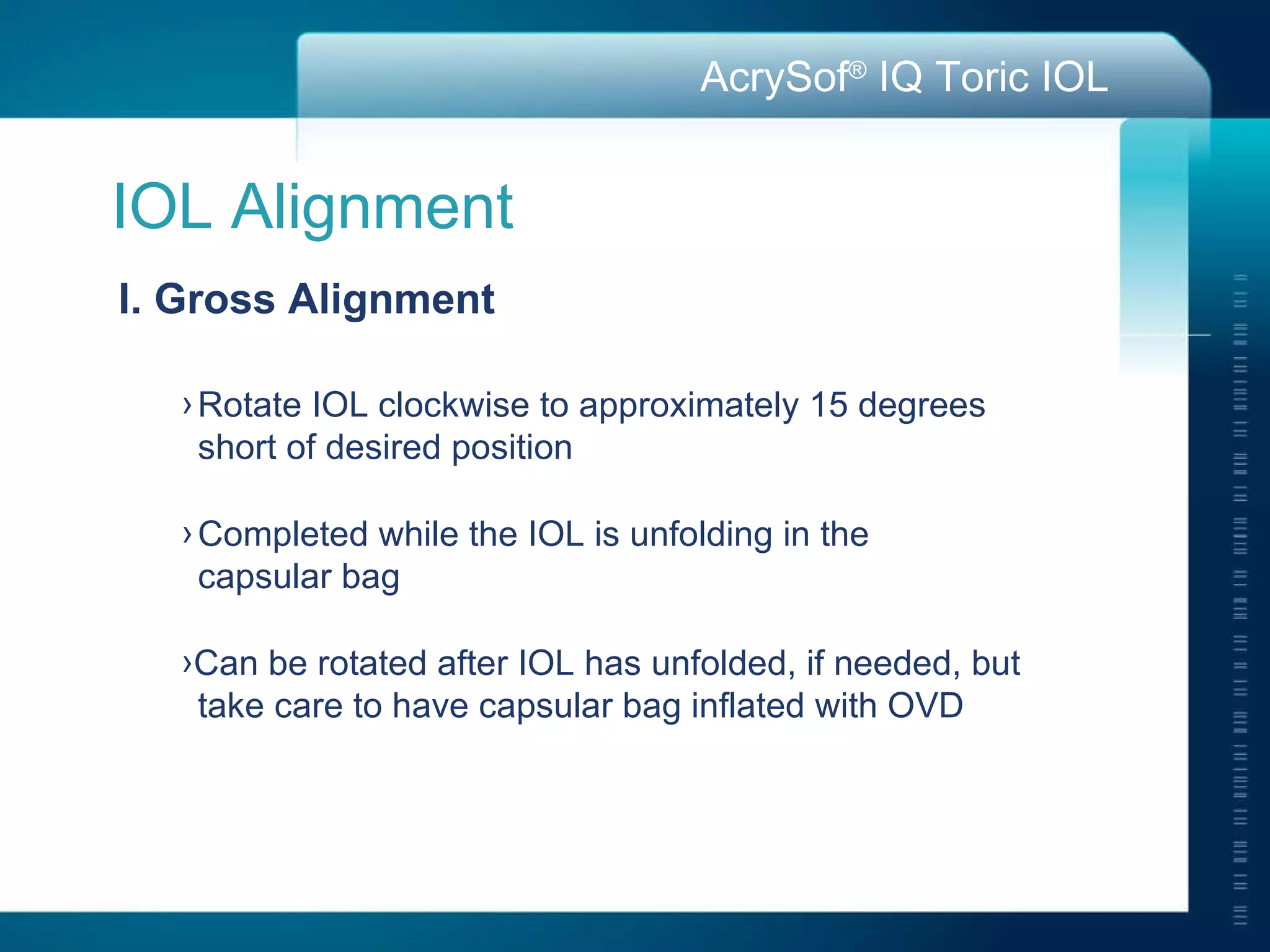IOL Alignment I. Gross Alignment Rotate IOL clockwise to approximately 15 degrees  short of desired position Completed while the IOL is unfolding in the  capsular bag Can be rotated after IOL has unfolded, if needed, but  take care to have capsular bag inflated with OVD 