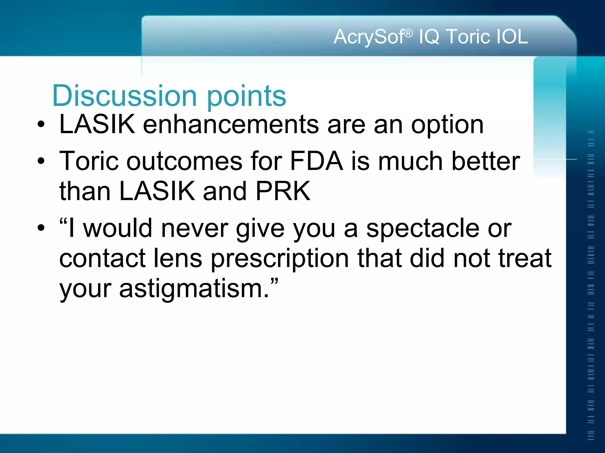 Discussion points LASIK enhancements are an option Toric outcomes for FDA is much better than LASIK and PRK “ I would never give you a spectacle or contact lens prescription that did not treat your astigmatism.” 
