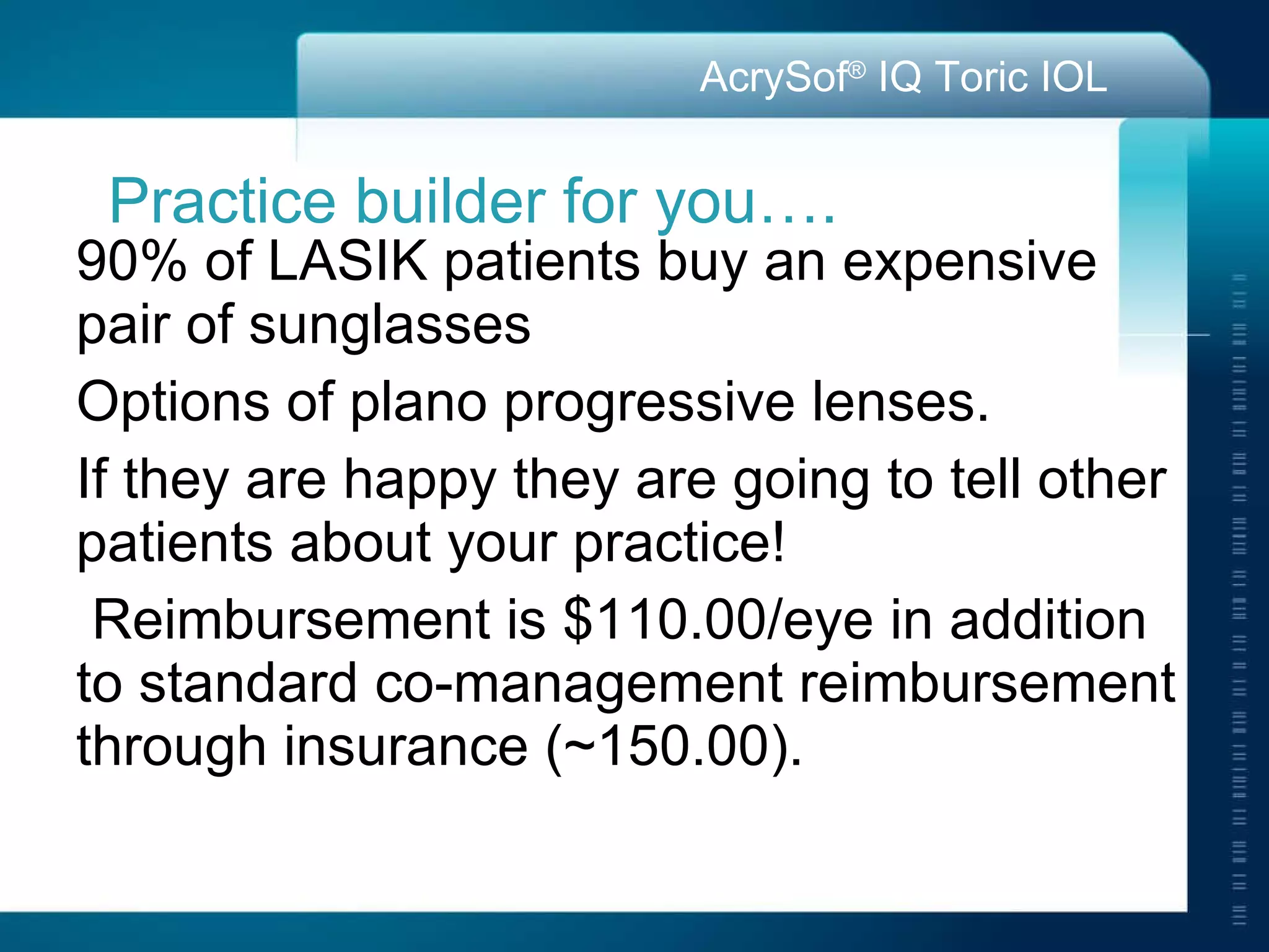 Practice builder for you…. 90% of LASIK patients buy an expensive pair of sunglasses Options of plano progressive lenses.  If they are happy they are going to tell other patients about your practice! Reimbursement is $110.00/eye in addition to standard co-management reimbursement through insurance (~150.00).  