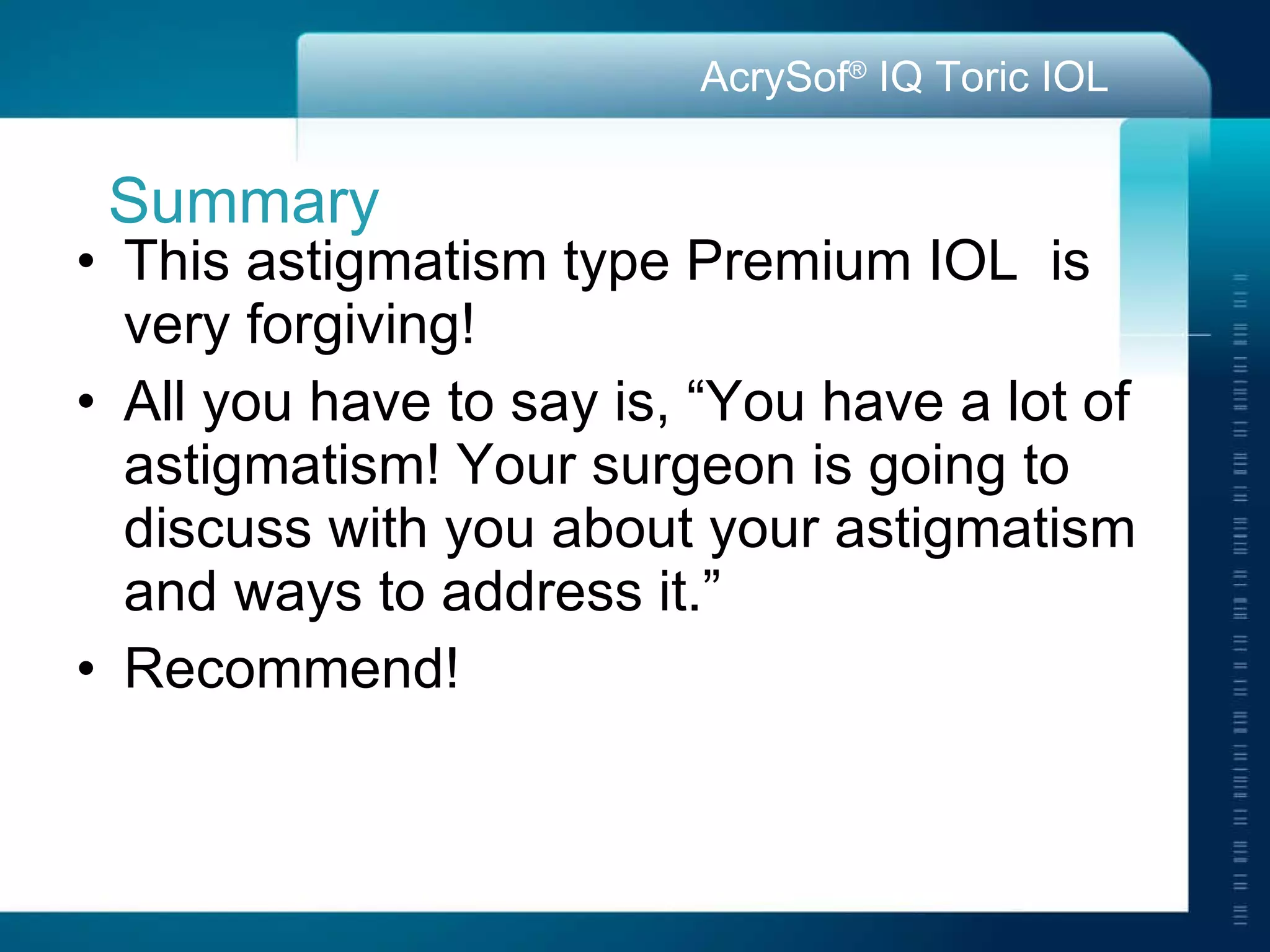 Summary This astigmatism type Premium IOL  is very forgiving! All you have to say is, “You have a lot of astigmatism! Your surgeon is going to discuss with you about your astigmatism and ways to address it.” Recommend!  
