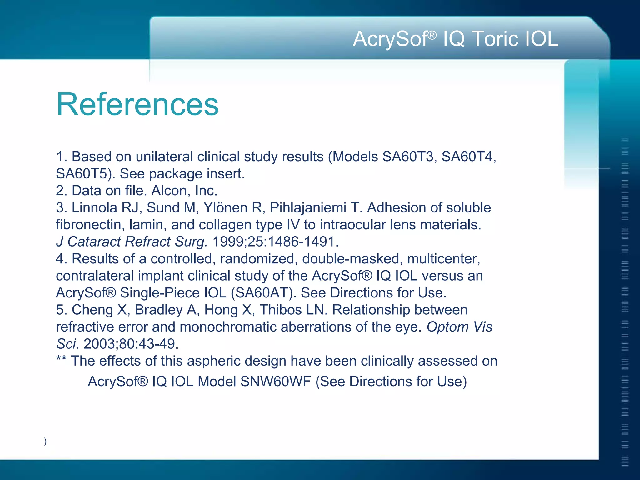 References 1. Based on unilateral clinical study results (Models SA60T3, SA60T4,  SA60T5). See package insert. 2. Data on file. Alcon, Inc. 3. Linnola RJ, Sund M, Yl önen R, Pihlajaniemi T. Adhesion of soluble  fibronectin, lamin, and collagen type IV to intraocular lens materials.  J Cataract Refract Surg.  1999;25:1486-1491. 4. Results of a controlled, randomized, double-masked, multicenter,  contralateral implant clinical study of the AcrySof® IQ IOL versus an  AcrySof® Single-Piece IOL (SA60AT). See Directions for Use. 5.  Cheng X, Bradley A, Hong X, Thibos LN. Relationship between  refractive error and monochromatic aberrations of the eye.  Optom Vis  Sci . 2003;80:43-49. ** The effects of this aspheric design have been clinically assessed on AcrySof® IQ IOL Model SNW60WF (See Directions for Use)   ) 