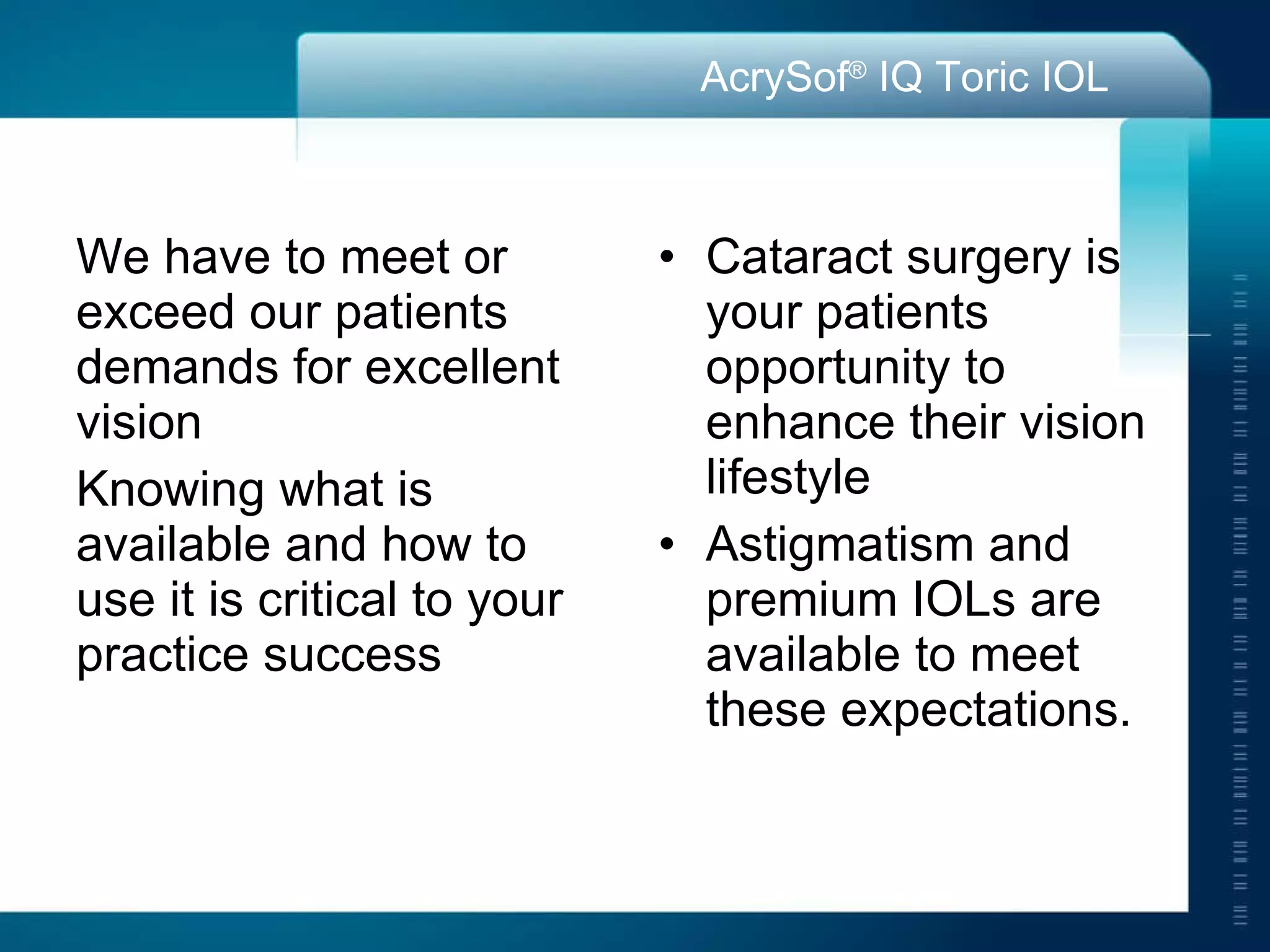 We have to meet or exceed our patients demands for excellent vision Knowing what is available and how to use it is critical to your practice success Cataract surgery is your patients opportunity to enhance their vision lifestyle Astigmatism and premium IOLs are available to meet these expectations.  