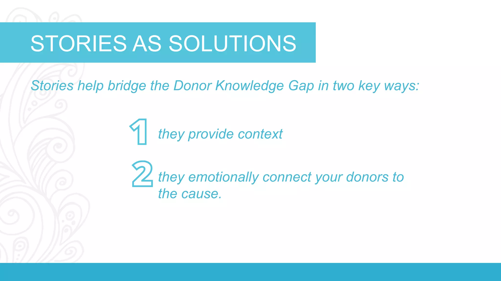 STORIES AS SOLUTIONS 
Stories help bridge the Donor Knowledge Gap in two key ways: 
The Organization 
they provide context 
they emotionally connect your donors to 
the cause. 
 