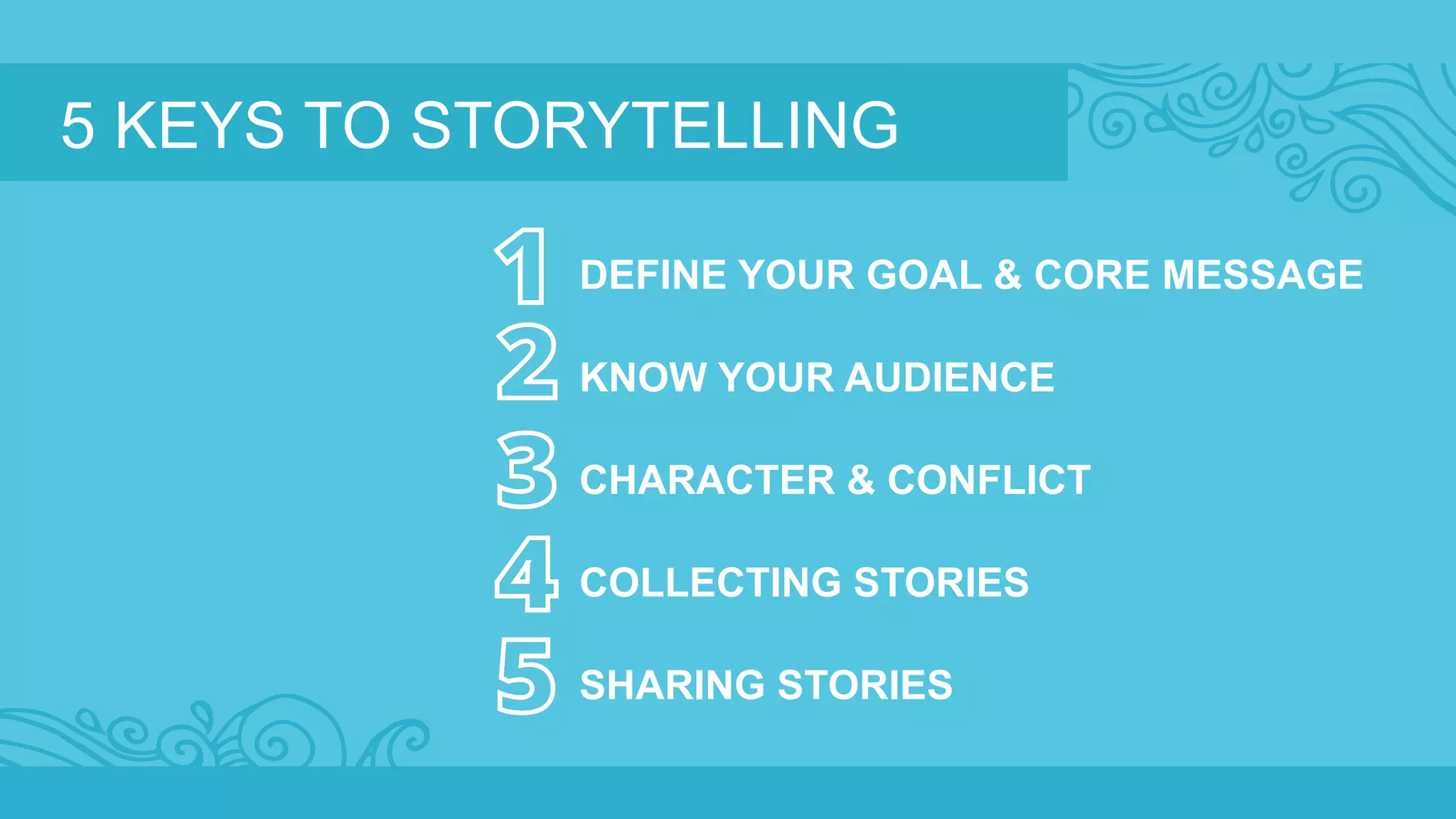 5 KEYS TO STORYTELLING 
DEFINE YOUR GOAL & CORE MESSAGE 
KNOW YOUR AUDIENCE 
CHARACTER & CONFLICT 
COLLECTING STORIES 
SHARING STORIES 
 